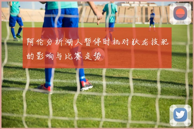 阿伦分析湖人暂停时机对狄龙技犯的影响与比赛走势