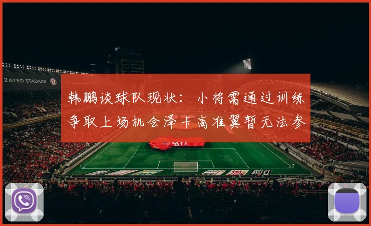 韩鹏谈球队现状：小将需通过训练争取上场机会泽卡高准翼暂无法参赛