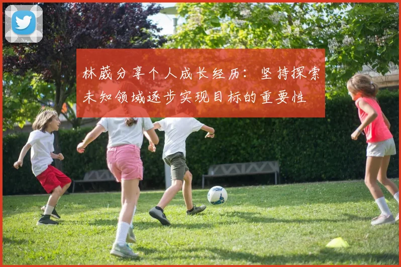 林葳分享个人成长经历：坚持探索未知领域逐步实现目标的重要性