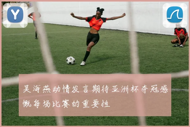 吴海燕动情发言期待亚洲杯夺冠感慨每场比赛的重要性