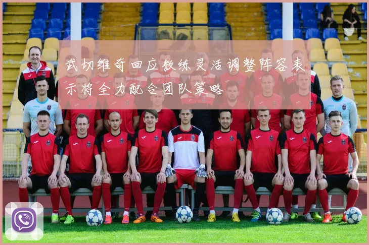 武切维奇回应教练灵活调整阵容表示将全力配合团队策略