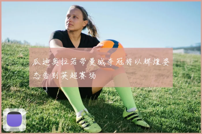 瓜迪奥拉若带曼城夺冠将以辉煌姿态告别英超赛场