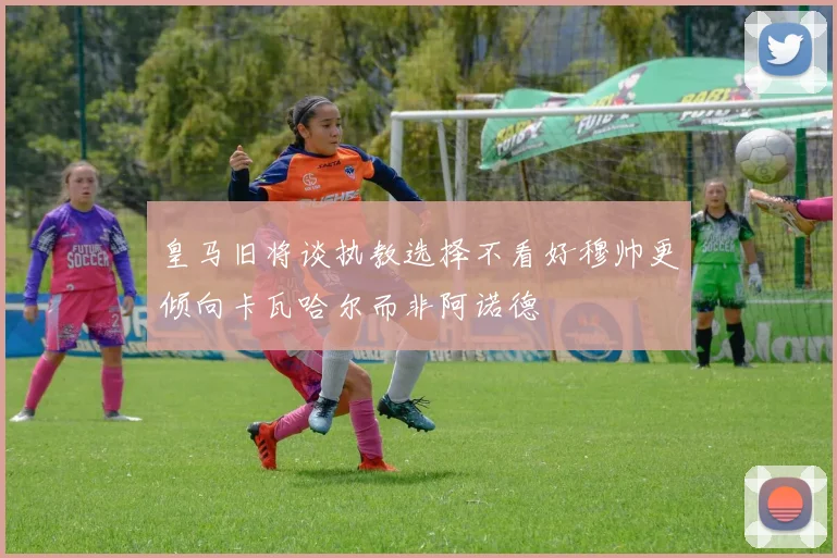 皇马旧将谈执教选择不看好穆帅更倾向卡瓦哈尔而非阿诺德