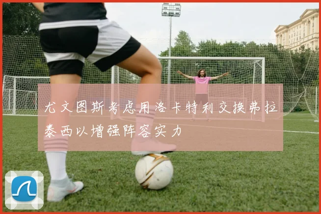 尤文图斯考虑用洛卡特利交换弗拉泰西以增强阵容实力
