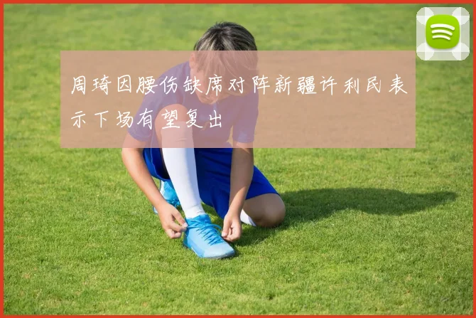 周琦因腰伤缺席对阵新疆许利民表示下场有望复出