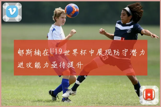 郇斯楠在U19世界杯中展现防守潜力进攻能力亟待提升