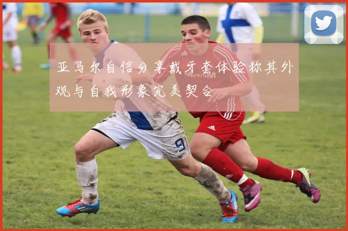 亚马尔自信分享戴牙套体验称其外观与自我形象完美契合