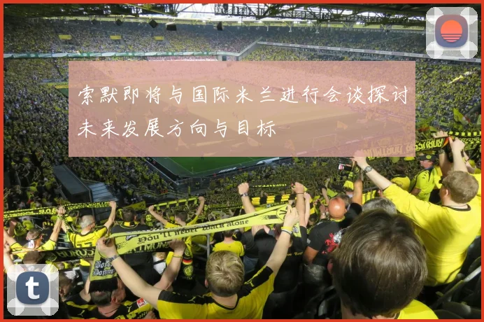 索默即将与国际米兰进行会谈探讨未来发展方向与目标