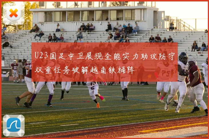 U23国足中卫展现全能实力助攻防守双重任务破解越南铁桶阵