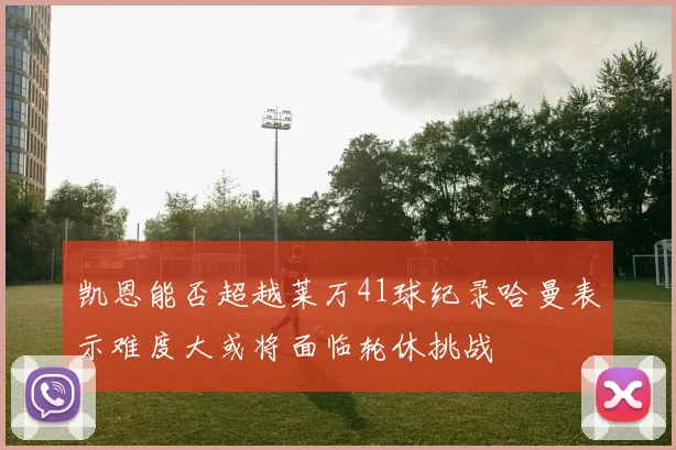 凯恩能否超越莱万41球纪录哈曼表示难度大或将面临轮休挑战