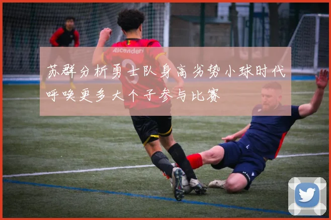 苏群分析勇士队身高劣势小球时代呼唤更多大个子参与比赛
