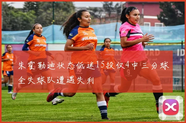 朱霍勒迪状态低迷15投仅4中三分球全失球队遭遇失利