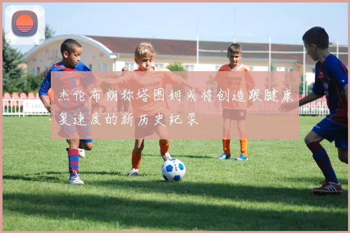 杰伦布朗称塔图姆或将创造跟腱康复速度的新历史纪录