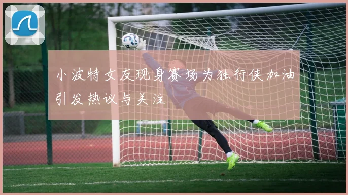 小波特女友现身赛场为独行侠加油引发热议与关注