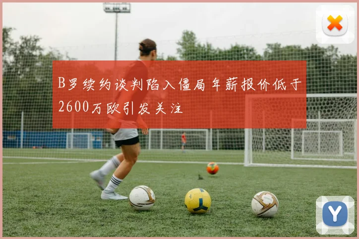 B罗续约谈判陷入僵局年薪报价低于2600万欧引发关注