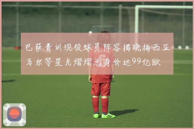 巴萨青训现役球员阵容揭晓梅西亚马尔等星光熠熠总身价达99亿欧
