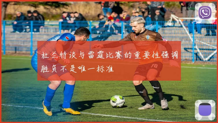 杜兰特谈与雷霆比赛的重要性强调胜负不是唯一标准