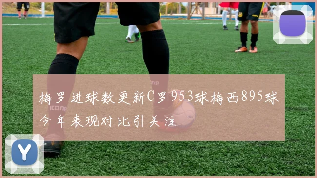 梅罗进球数更新C罗953球梅西895球今年表现对比引关注