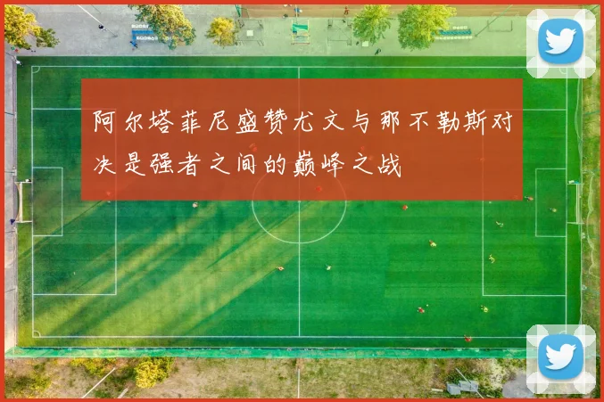 阿尔塔菲尼盛赞尤文与那不勒斯对决是强者之间的巅峰之战
