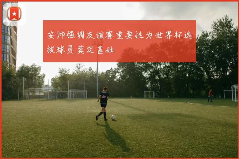 安帅强调友谊赛重要性为世界杯选拔球员奠定基础