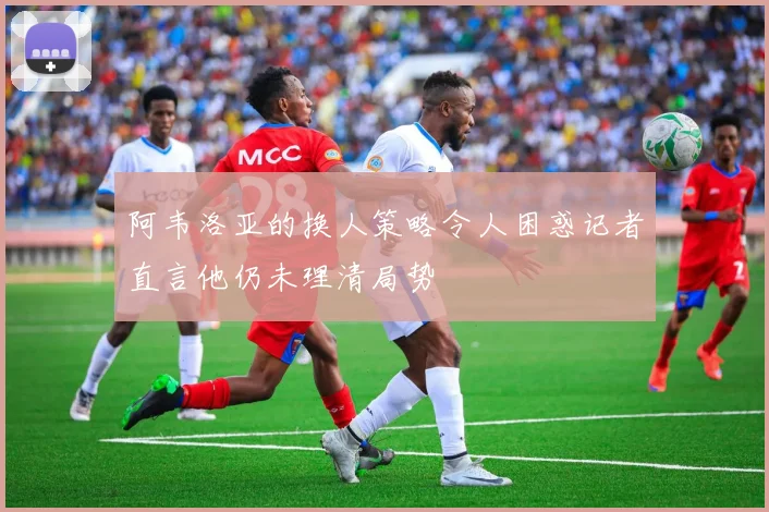 阿韦洛亚的换人策略令人困惑记者直言他仍未理清局势