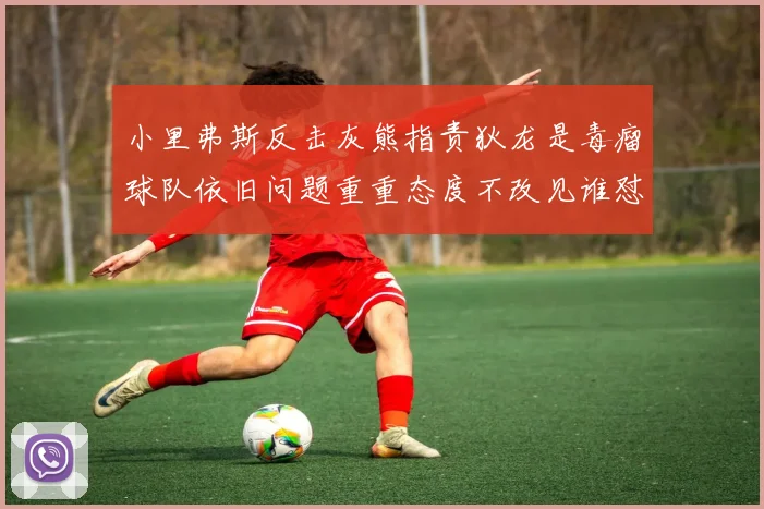 小里弗斯反击灰熊指责狄龙是毒瘤球队依旧问题重重态度不改见谁怼谁