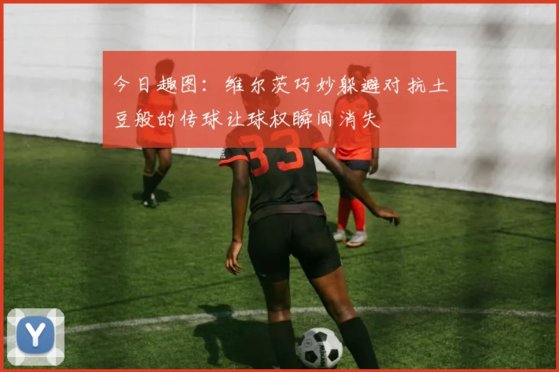 今日趣图：维尔茨巧妙躲避对抗土豆般的传球让球权瞬间消失