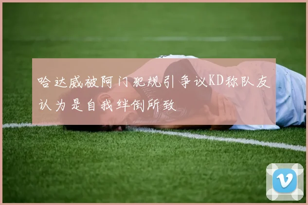 哈达威被阿门犯规引争议KD称队友认为是自我绊倒所致