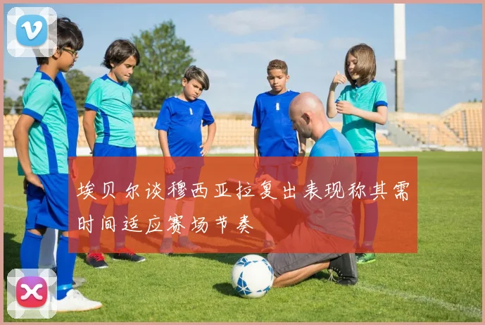 埃贝尔谈穆西亚拉复出表现称其需时间适应赛场节奏