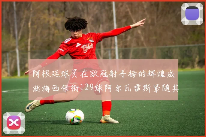 阿根廷球员在欧冠射手榜的辉煌成就梅西领衔129球阿尔瓦雷斯紧随其后