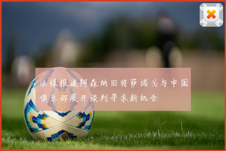 法媒报道阿森纳旧将萨诺戈与中国俱乐部展开谈判寻求新机会