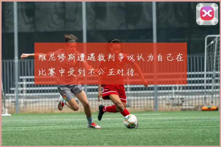 维尼修斯遭遇裁判争议认为自己在比赛中受到不公正对待