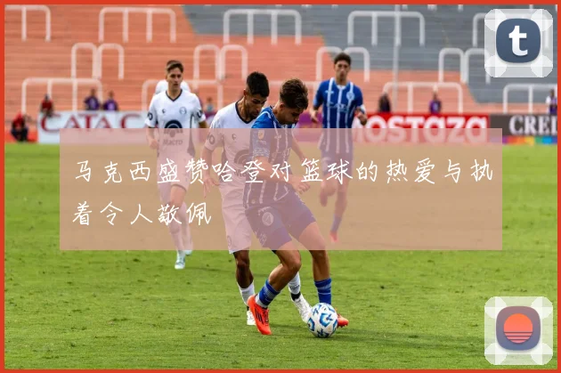 马克西盛赞哈登对篮球的热爱与执着令人敬佩