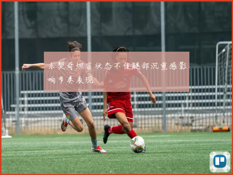 东契奇坦言状态不佳腿部沉重感影响节奏表现