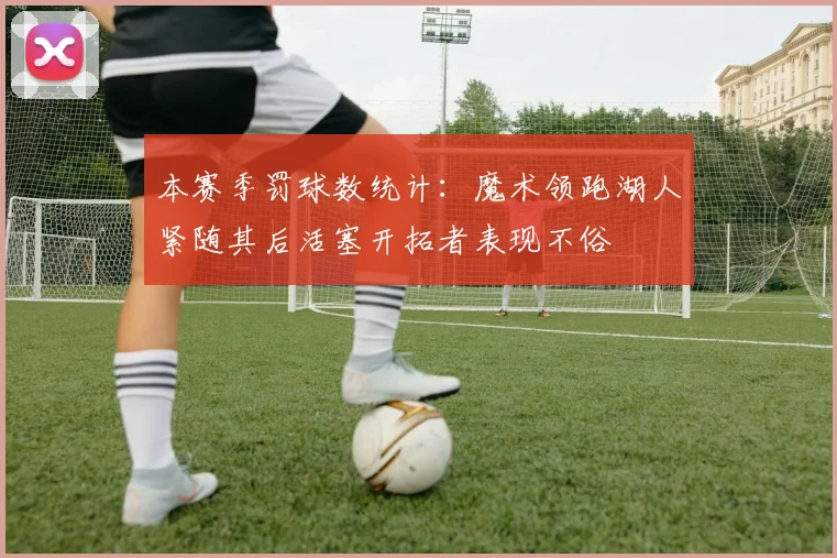 本赛季罚球数统计：魔术领跑湖人紧随其后活塞开拓者表现不俗