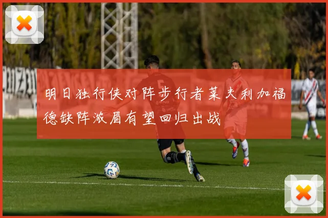 明日独行侠对阵步行者莱夫利加福德缺阵浓眉有望回归出战