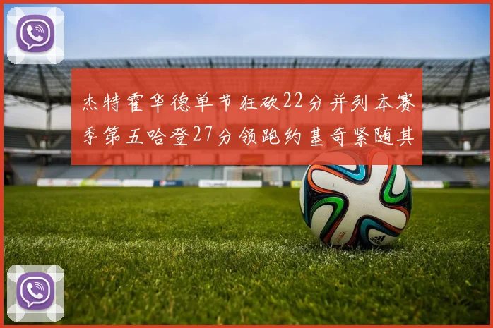 杰特霍华德单节狂砍22分并列本赛季第五哈登27分领跑约基奇紧随其后