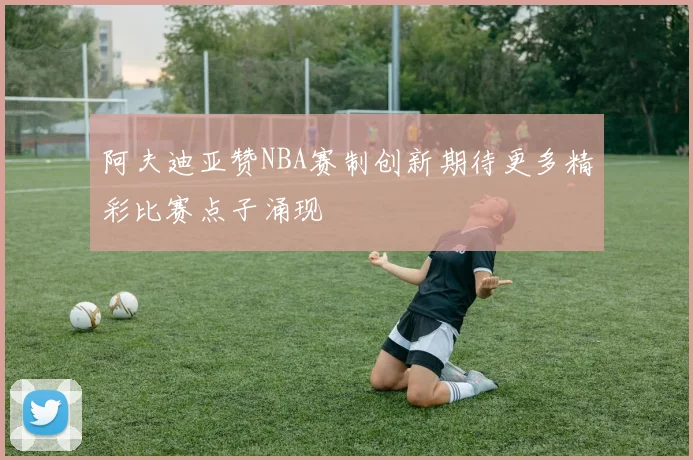 阿夫迪亚赞NBA赛制创新期待更多精彩比赛点子涌现