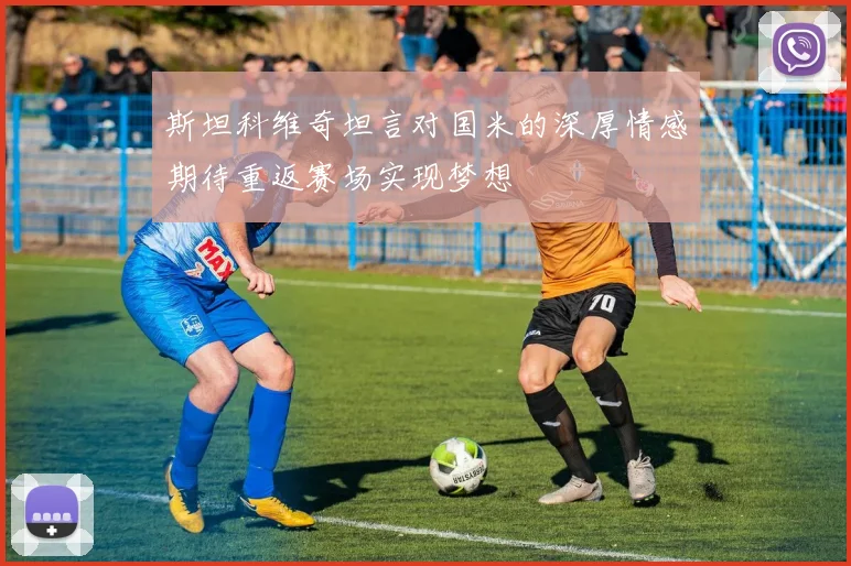 斯坦科维奇坦言对国米的深厚情感期待重返赛场实现梦想