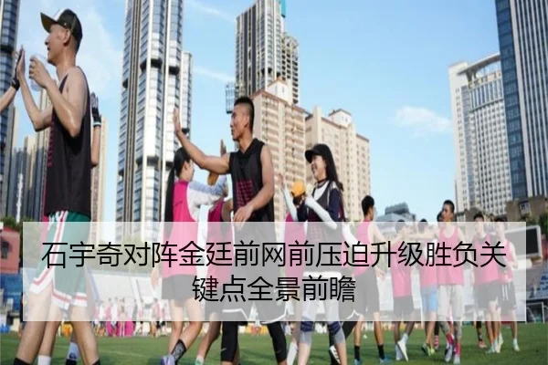 石宇奇对阵金廷前网前压迫升级胜负关键点全景前瞻 - kaiyun
