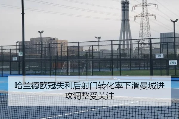 哈兰德欧冠失利后射门转化率下滑曼城进攻调整受关注（kaiyun）
